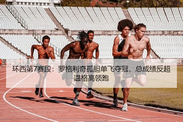 环西第7赛段：罗格利奇孤胆单飞夺冠，总成绩反超温格高领跑