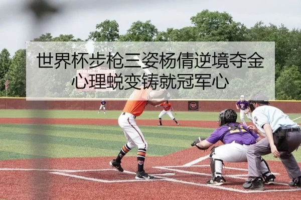 世界杯步枪三姿杨倩逆境夺金 心理蜕变铸就冠军心